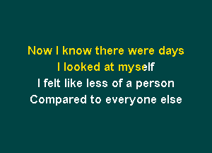 Now I know there were days
I looked at myself

lfelt like less of a person
Compared to everyone else