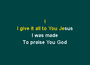 I
I give it all to You Jesus

I was made
To praise You God