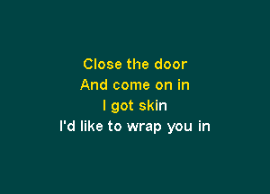 Close the door
And come on in

I got skin
I'd like to wrap you in