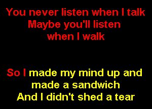 You never listen when I talk
Maybe you'll listen
when I walk

So I made my mind up and
made a sandwich
And I didn't shed a tear
