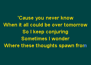 'Cause you never know
When it all could be over tomorrow
80 I keep conjuring

Sometimes I wonder
Where these thoughts spawn from