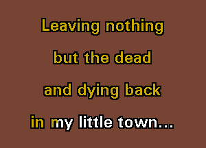 Leaving nothing

but the dead
and dying back

in my little town...