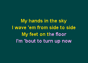 My hands in the sky
lwave 'em from side to side

My feet on the floor
I'm 'bout to turn up now