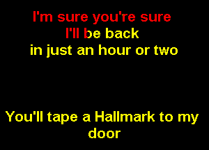 I'm sure you're sure
I'll be back
in just an hour or two

You'll tape a Hallmark to my
door