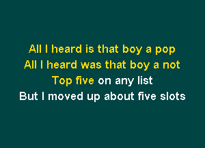 All I heard is that boy a pop
All I heard was that boy a not

Top five on any list
But I moved up about five slots