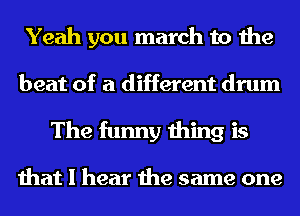 Yeah you march to the

beat of a different drum
The funny thing is

that I hear the same one