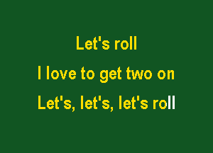 Let's roll

I love to get two on

Let's, let's, let's roll