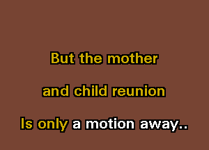But the mother

and child reunion

ls only a motion away..