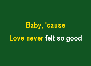 Baby, 'cause

Love never felt so good