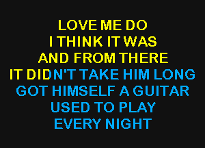 LOVE ME D0
ITHINK IT WAS
AND FROM THERE
IT DIDN'T TAKE HIM LONG
GOT HIMSELF A GUITAR
USED TO PLAY
EVERY NIGHT