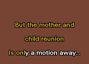 But the mother and

child reunion

ls only a motion away..
