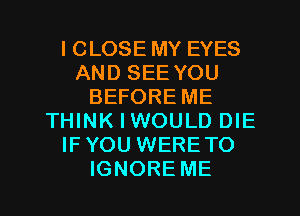 I CLOSE MY EYES
AND SEE YOU
BEFORE ME
THINK I WOULD DIE
IFYOU WERETO
IGNORE ME
