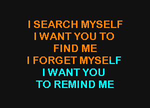 l SEARCH MYSELF
I WANT YOU TO
FIND ME
I FORG ET MYSELF
I WANT YOU

TO REMIND ME I