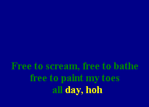 F ree to scream, free to bathe
free to paint my toes
all day, hoh