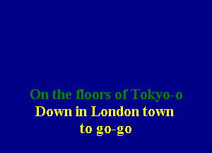 On the floors of Tokyo-o
Down in London town
to go-go