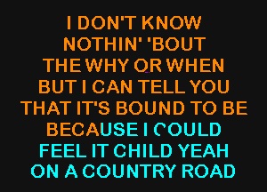 I DON'T KNOW
NOTHIN' 'BOUT
THEWHY 0R WHEN
BUT I CAN TELL YOU
THAT IT'S BOUND TO BE
BECAUSE I COULD

FEEL IT CHILD YEAH
ON A COUNTRY ROAD