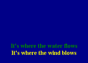 It's where the water flows
It's where the wind blows