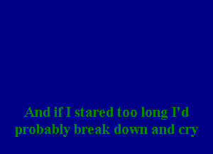 And if I stared too long I'd
probably break down and cry