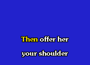 Then offer her

your shoulder