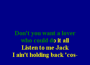 Don't you want a lover
who could do it all
Listen to me J ack

I ain't holding back 'cos-