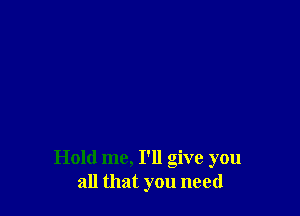 Hold me, I'll give you
all that you need