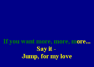 If you want more, more, more...
Say it -
Jump, for my love