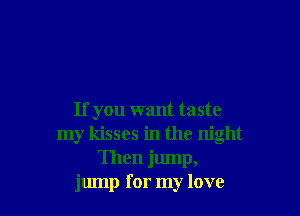 If you want taste
my kisses in the night
Then jump,
jump for my love