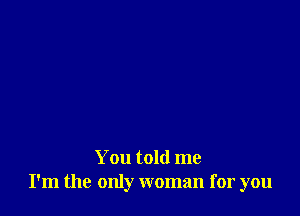 You told me
I'm the only woman for you