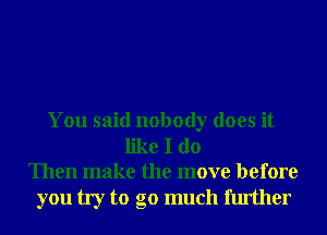 You said nobody does it
like I do
Then make the move before

you try to go much further
