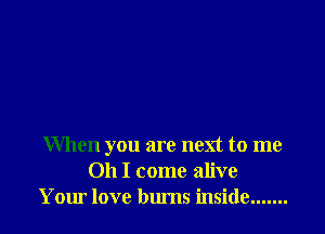 When you are next to me
Oh I come alive
Your love bums inside .......