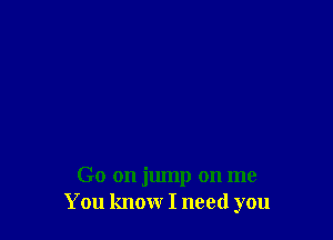 Go on jump on me
You know I need you