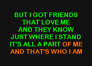 BUT I GOT FRIENDS
THAT LOVE ME
AND THEY KNOW
JUST WHERE I STAND
IT'S ALL A PART OF ME
AND THAT'S WHO I AM