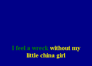 I feel a wreck without my
little china girl