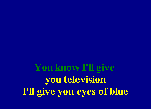You know I'll give
you television
I'll give you eyes of blue