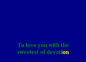 To love you with the
sweetest of devotion