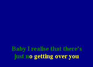 Baby I realise that there's
just no getting over you