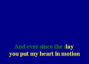 And ever since the day
you put my heart in motion