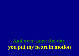 And ever since the day
you put my heart in motion