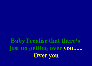 Baby I realise that there's
just no getting over you ......
Over you