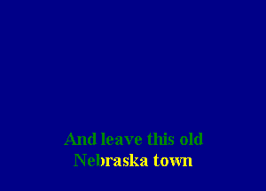 And leave this old
Nebraska town