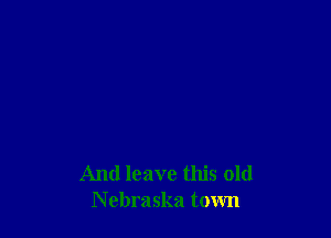 And leave this old
Nebraska town