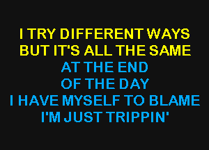 ITRY DIFFERENT WAYS
BUT IT'S ALL THE SAME
AT THE END
OF THE DAY
I HAVE MYSELF T0 BLAME
I'MJUST TRIPPIN'
