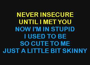 NEVER INSECURE
UNTIL I MET YOU
NOW I'M IN STUPID
I USED TO BE
SO CUTE TO ME
JUST A LITTLE BIT SKINNY