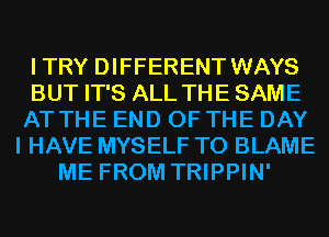 ITRY DIFFERENT WAYS
BUT IT'S ALL THE SAME
AT THE END OF THE DAY
I HAVE MYSELF T0 BLAME
ME FROM TRIPPIN'