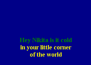 Hey Nikita is it cold
in your little comer
of the world