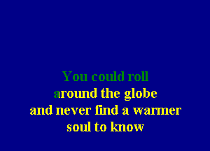 You could roll
around the globe
and never find a warmer
soul to know