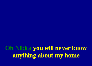 Oh Nikita you will never knowr
anything about my home