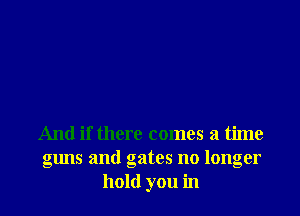 And if there comes a time
guns and gates no longer
hold you in