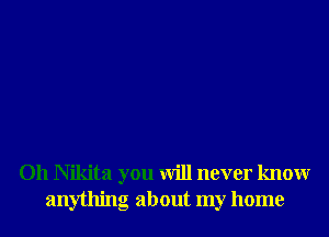 Oh Nikita you will never knowr
anything about my home