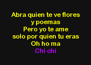 Abra quien te ve flores
y poemas
Pero yo te ame

solo por quien tu eras
Oh ho ma